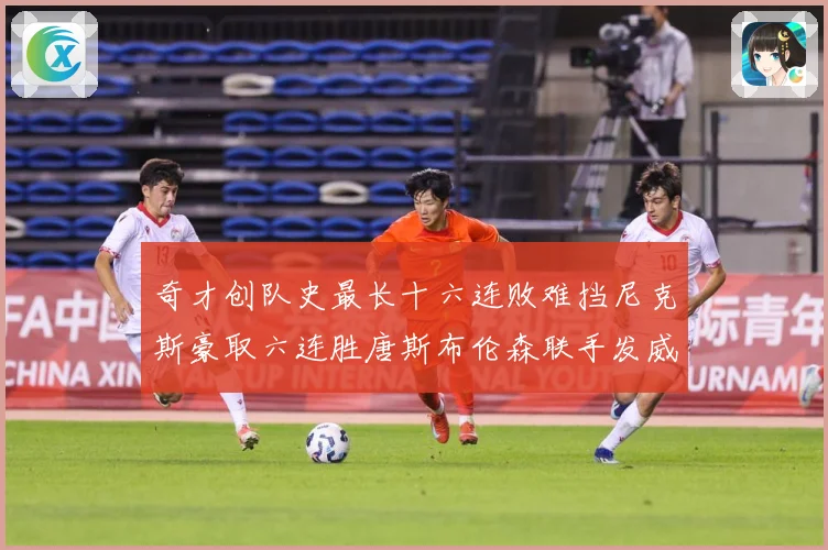 奇才创队史最长十六连败难挡尼克斯豪取六连胜唐斯布伦森联手发威成长观察：最新赛事动态与深度分析