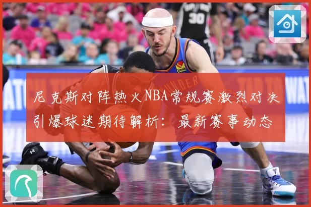 尼克斯对阵热火NBA常规赛激烈对决引爆球迷期待解析：最新赛事动态与深度分析