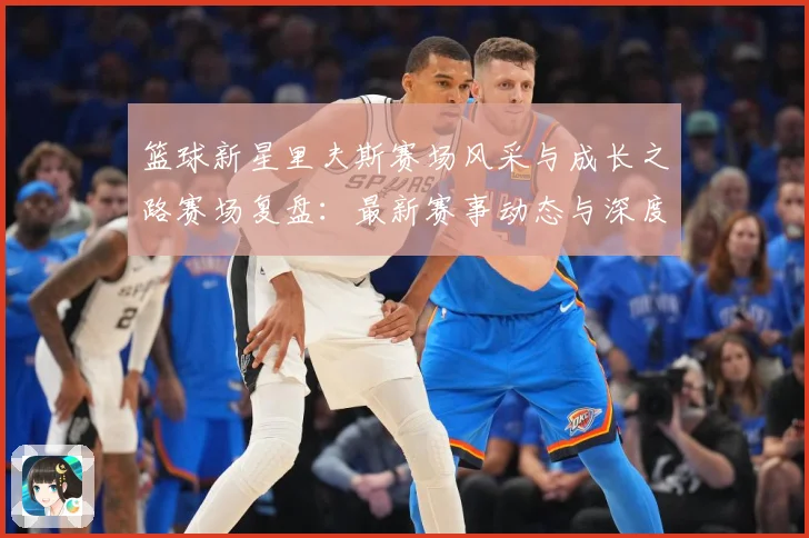 篮球新星里夫斯赛场风采与成长之路赛场复盘：最新赛事动态与深度分析