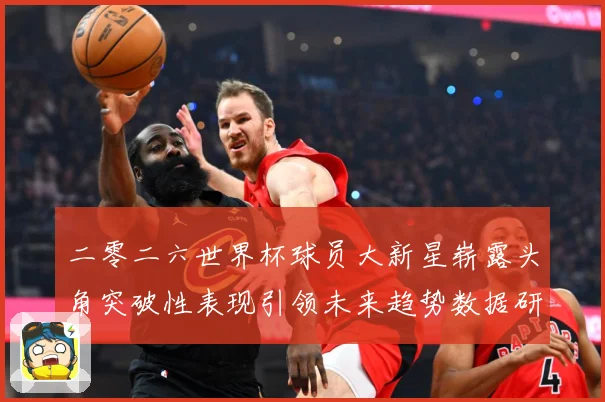 二零二六世界杯球员大新星崭露头角突破性表现引领未来趋势数据研判：最新赛事动态与深度分析