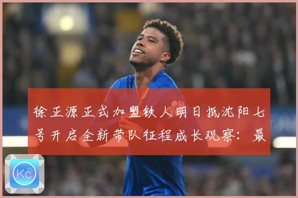 徐正源正式加盟铁人明日抵沈阳七号开启全新带队征程成长观察：最新赛事动态与深度分析