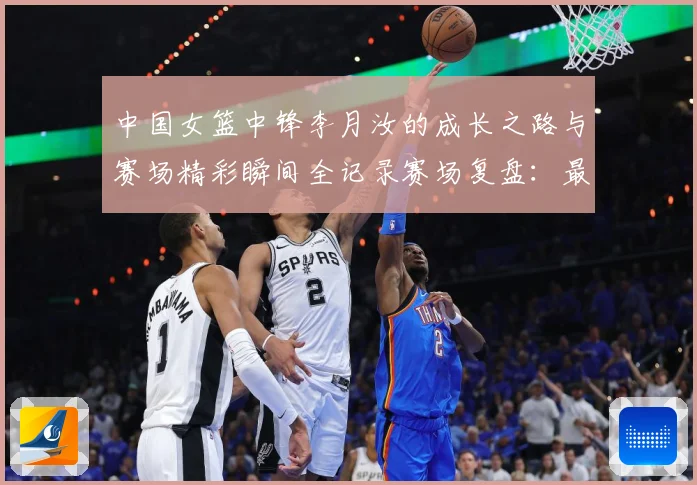 中国女篮中锋李月汝的成长之路与赛场精彩瞬间全记录赛场复盘：最新赛事动态与深度分析