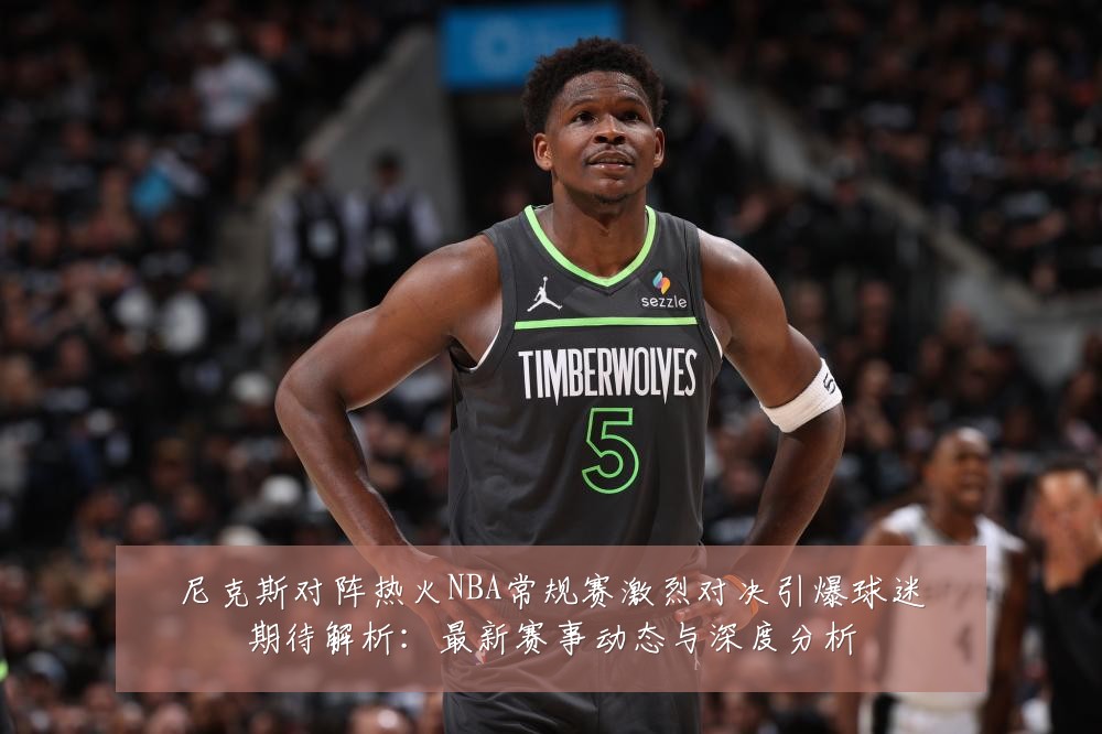 尼克斯对阵热火NBA常规赛激烈对决引爆球迷期待解析:最新赛事动态与深度分析