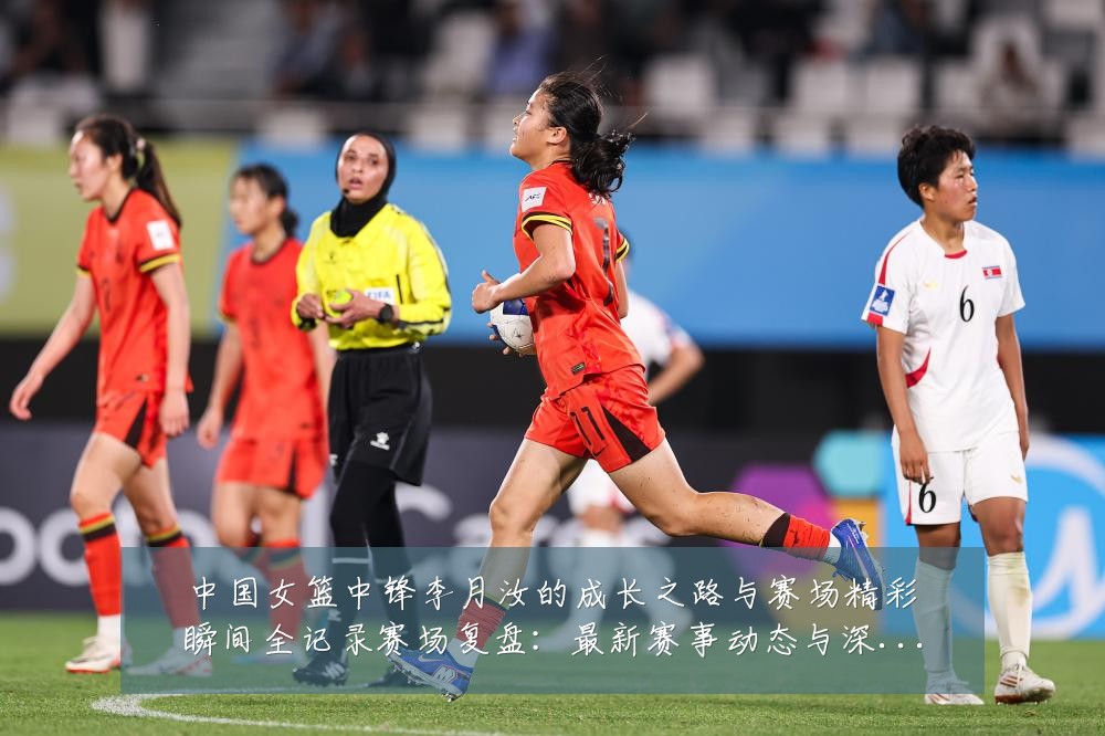 中国女篮中锋李月汝的成长之路与赛场精彩瞬间全记录赛场复盘：最新赛事动态与深度分析