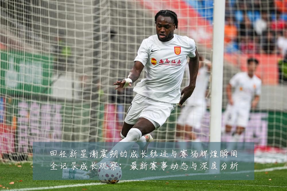 田径新星谢震朔的成长轨迹与赛场辉煌瞬间全记录成长观察:最新赛事动态与深度分析